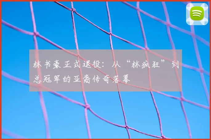 林书豪正式退役：从“林疯狂”到总冠军的亚裔传奇落幕